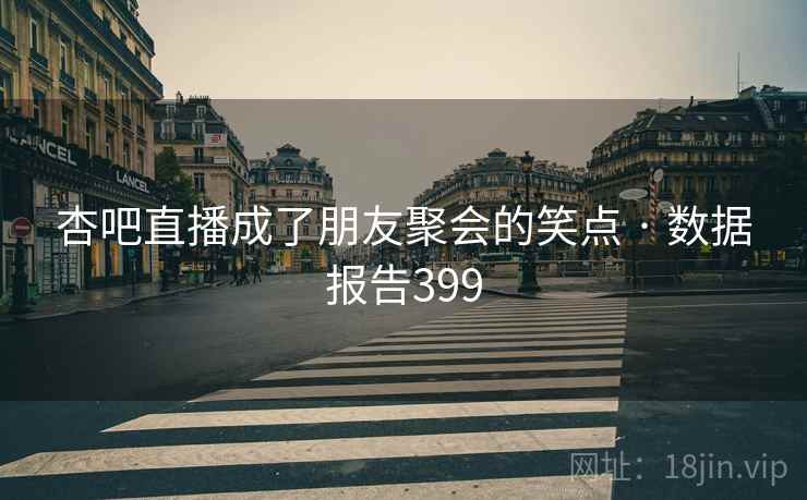 杏吧直播成了朋友聚会的笑点 · 数据报告399